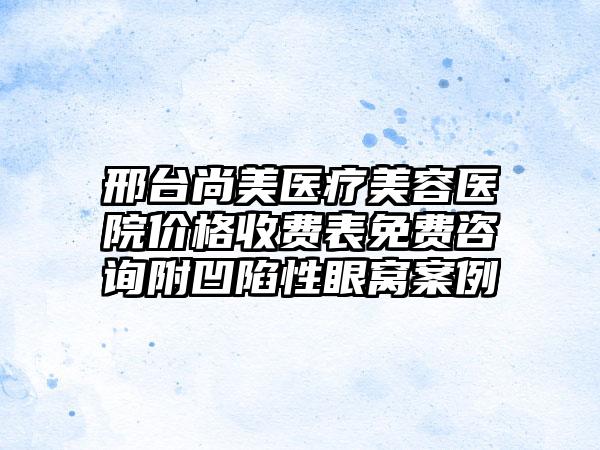 邢台尚美医疗美容医院价格收费表免费咨询附凹陷性眼窝案例