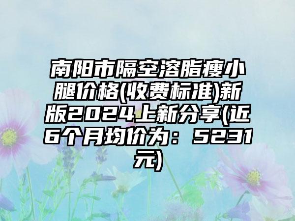 南阳市隔空溶脂瘦小腿价格(收费标准)新版2024上新分享(近6个月均价为：5231元)