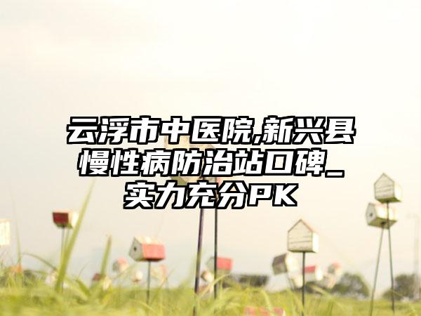 云浮市中医院,新兴县慢性病防治站口碑_实力充分PK