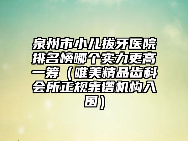 泉州市小儿拔牙医院排名榜哪个实力更高一筹（唯美精品齿科会所正规靠谱机构入围）