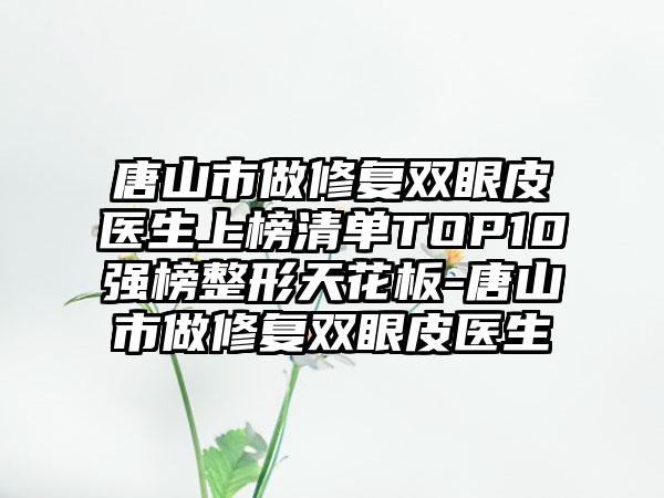 唐山市做修复双眼皮医生上榜清单TOP10强榜整形天花板-唐山市做修复双眼皮医生