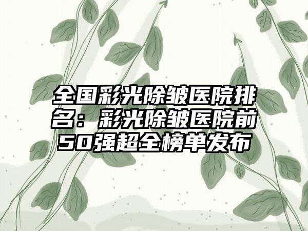 全国彩光除皱医院排名：彩光除皱医院前50强超全榜单发布