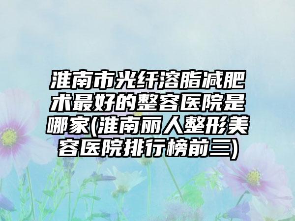 淮南市光纤溶脂减肥术最好的整容医院是哪家(淮南丽人整形美容医院排行榜前三)