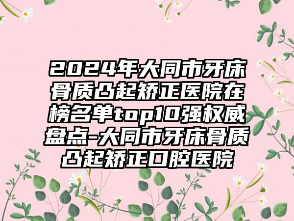 2024年大同市牙床骨质凸起矫正医院在榜名单top10强权威盘点-大同市牙床骨质凸起矫正口腔医院