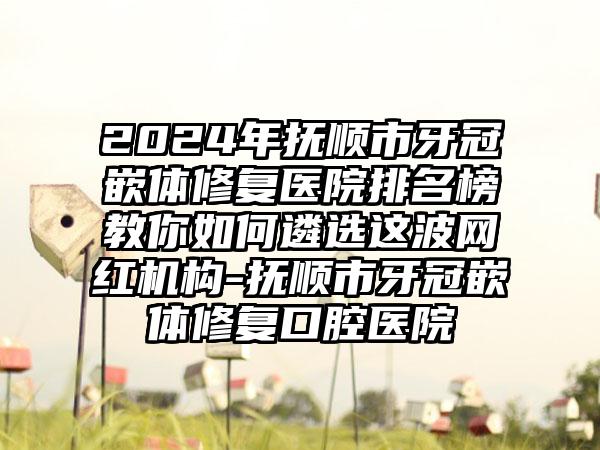 2024年抚顺市牙冠嵌体修复医院排名榜教你如何遴选这波网红机构-抚顺市牙冠嵌体修复口腔医院