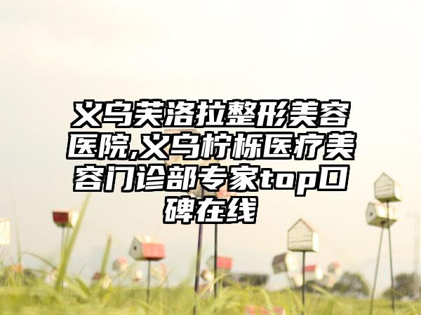 义乌芙洛拉整形美容医院,义乌柠栎医疗美容门诊部专家top口碑在线