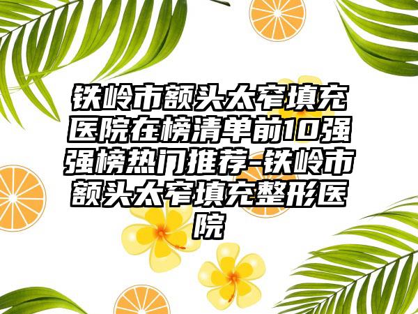 铁岭市额头太窄填充医院在榜清单前10强强榜热门推荐-铁岭市额头太窄填充整形医院