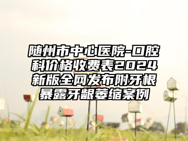 随州市中心医院-口腔科价格收费表2024新版全网发布附牙根暴露牙龈萎缩案例