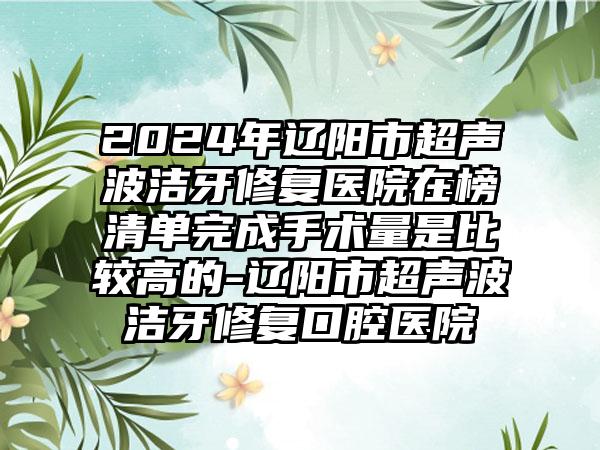 2024年辽阳市超声波洁牙修复医院在榜清单完成手术量是比较高的-辽阳市超声波洁牙修复口腔医院