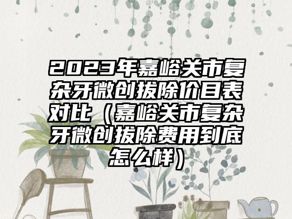 2023年嘉峪关市复杂牙微创拔除价目表对比（嘉峪关市复杂牙微创拔除费用到底怎么样）