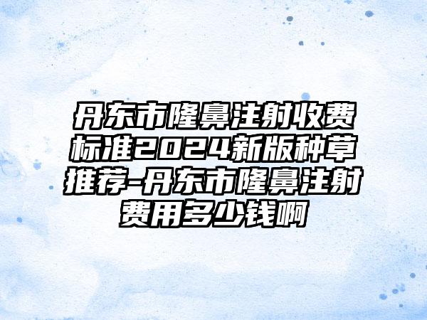 丹东市隆鼻注射收费标准2024新版种草推荐-丹东市隆鼻注射费用多少钱啊