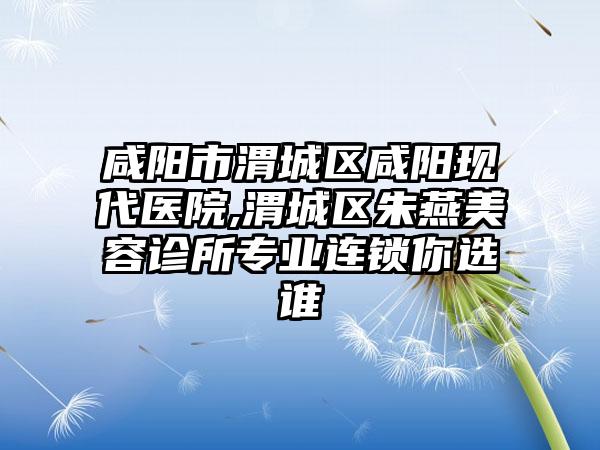 咸阳市渭城区咸阳现代医院,渭城区朱燕美容诊所专业连锁你选谁