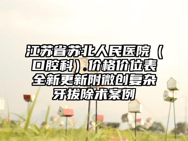 江苏省苏北人民医院（口腔科）价格价位表全新更新附微创复杂牙拔除术案例