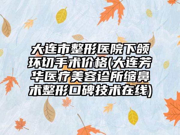 大连市整形医院下颌环切手术价格(大连芳华医疗美容诊所缩鼻术整形口碑技术在线)