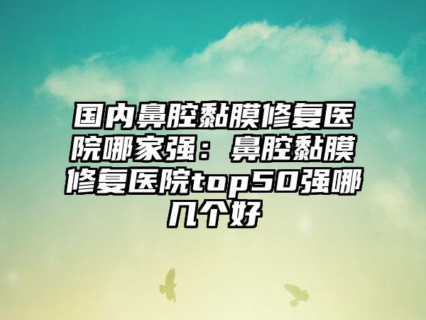 国内鼻腔黏膜修复医院哪家强：鼻腔黏膜修复医院top50强哪几个好