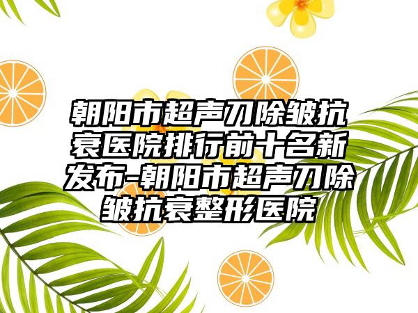 朝阳市超声刀除皱抗衰医院排行前十名新发布-朝阳市超声刀除皱抗衰整形医院