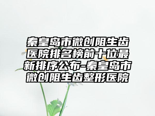 秦皇岛市微创阻生齿医院排名榜前十位最新排序公布-秦皇岛市微创阻生齿整形医院