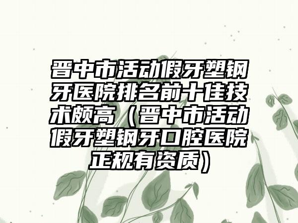 晋中市活动假牙塑钢牙医院排名前十佳技术颇高（晋中市活动假牙塑钢牙口腔医院正规有资质）