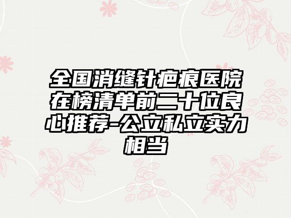 全国消缝针疤痕医院在榜清单前二十位良心推荐-公立私立实力相当