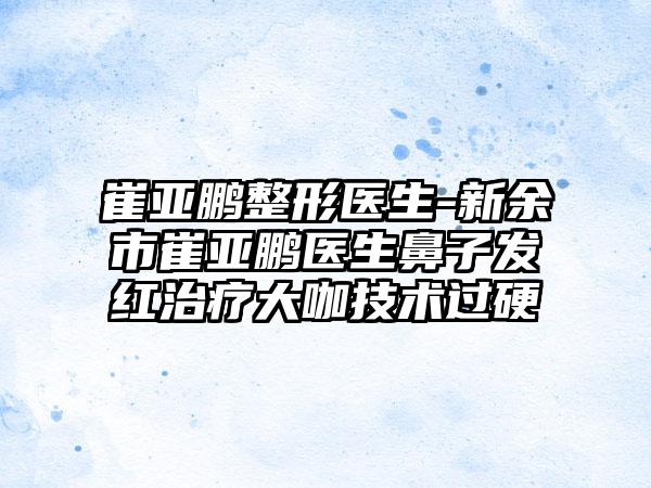 崔亚鹏整形医生-新余市崔亚鹏医生鼻子发红治疗大咖技术过硬