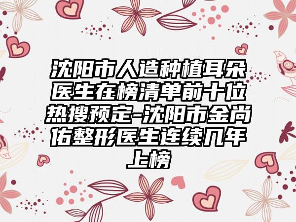 沈阳市人造种植耳朵医生在榜清单前十位热搜预定-沈阳市金尚佑整形医生连续几年上榜