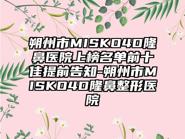 朔州市MISKO4D隆鼻医院上榜名单前十佳提前告知-朔州市MISKO4D隆鼻整形医院