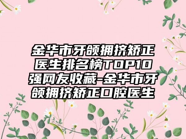 金华市牙颌拥挤矫正医生排名榜TOP10强网友收藏-金华市牙颌拥挤矫正口腔医生