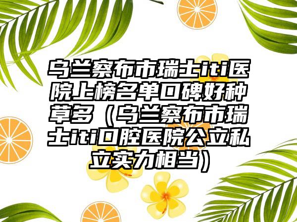 乌兰察布市瑞士iti医院上榜名单口碑好种草多（乌兰察布市瑞士iti口腔医院公立私立实力相当）