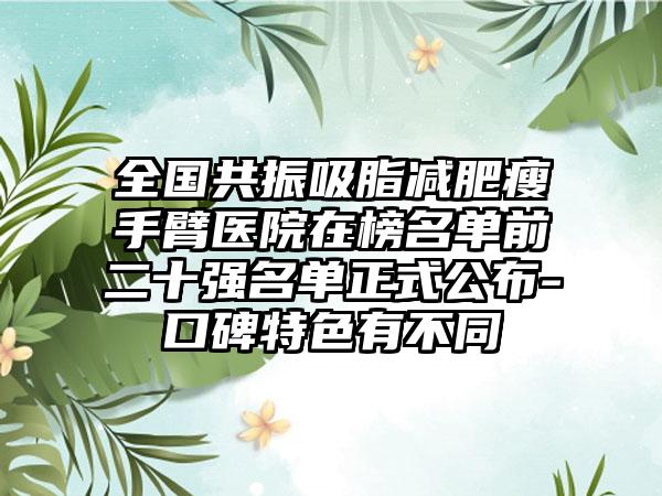 全国共振吸脂减肥瘦手臂医院在榜名单前二十强名单正式公布-口碑特色有不同