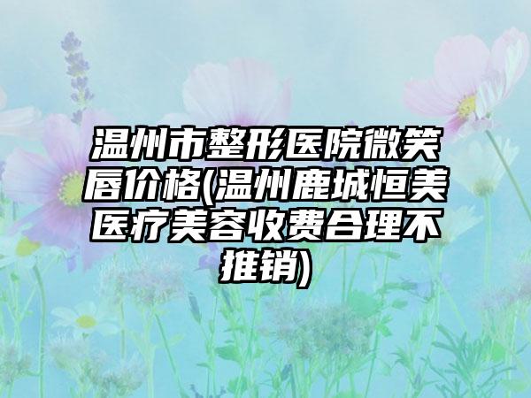 温州市整形医院微笑唇价格(温州鹿城恒美医疗美容收费合理不推销)