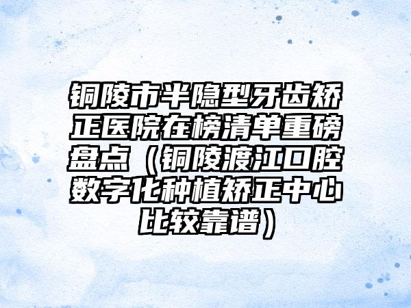 铜陵市半隐型牙齿矫正医院在榜清单重磅盘点（铜陵渡江口腔数字化种植矫正中心比较靠谱）