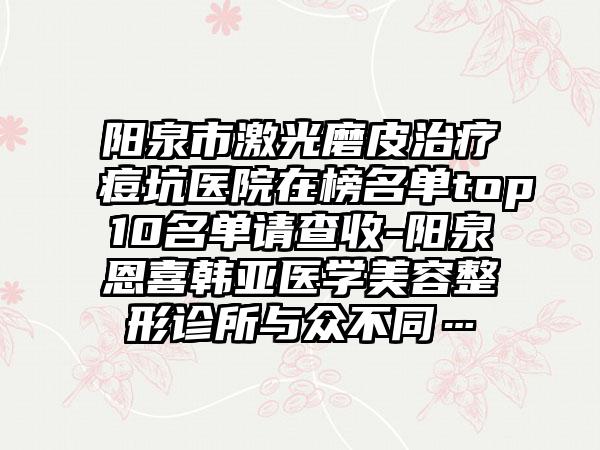 阳泉市激光磨皮治疗痘坑医院在榜名单top10名单请查收-阳泉恩喜韩亚医学美容整形诊所与众不同…