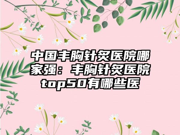 中国丰胸针炙医院哪家强：丰胸针炙医院top50有哪些医