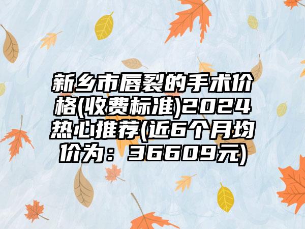 新乡市唇裂的手术价格(收费标准)2024热心推荐(近6个月均价为：36609元)