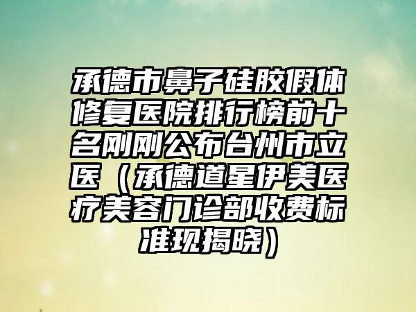 承德市鼻子硅胶假体修复医院排行榜前十名刚刚公布台州市立医（承德道星伊美医疗美容门诊部收费标准现揭晓）