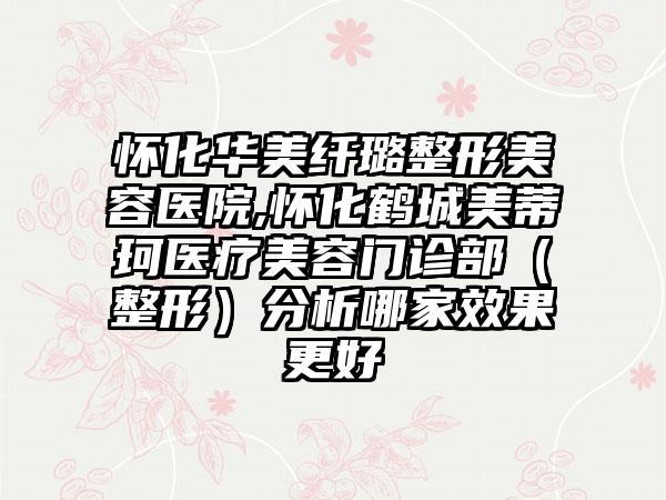 怀化华美纤璐整形美容医院,怀化鹤城美蒂珂医疗美容门诊部（整形）分析哪家效果更好