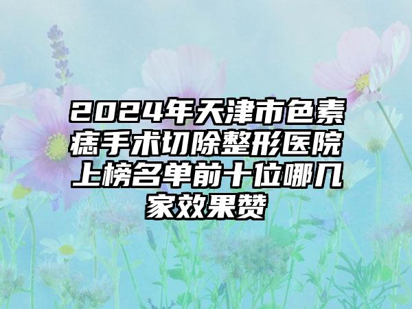 2024年天津市色素痣手术切除整形医院上榜名单前十位哪几家效果赞