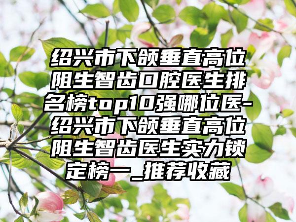 绍兴市下颌垂直高位阻生智齿口腔医生排名榜top10强哪位医-绍兴市下颌垂直高位阻生智齿医生实力锁定榜一_推荐收藏