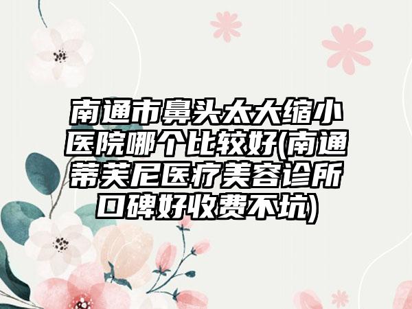 南通市鼻头太大缩小医院哪个比较好(南通蒂芙尼医疗美容诊所口碑好收费不坑)