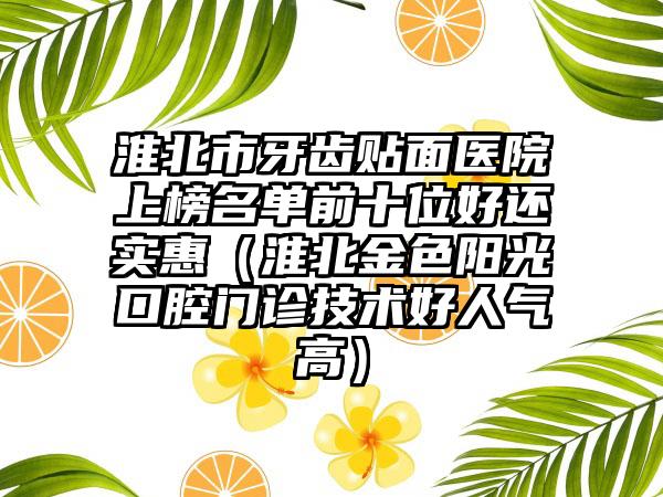 淮北市牙齿贴面医院上榜名单前十位好还实惠（淮北金色阳光口腔门诊技术好人气高）