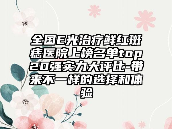 全国E光治疗鲜红斑痣医院上榜名单top20强实力大评比-带来不一样的选择和体验