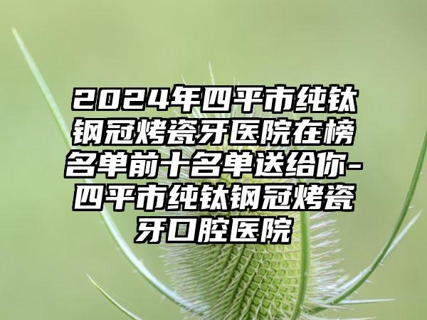 2024年四平市纯钛钢冠烤瓷牙医院在榜名单前十名单送给你-四平市纯钛钢冠烤瓷牙口腔医院