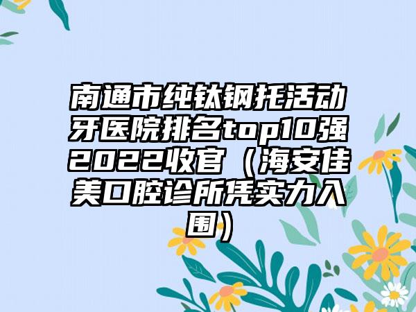 南通市纯钛钢托活动牙医院排名top10强2022收官（海安佳美口腔诊所凭实力入围）