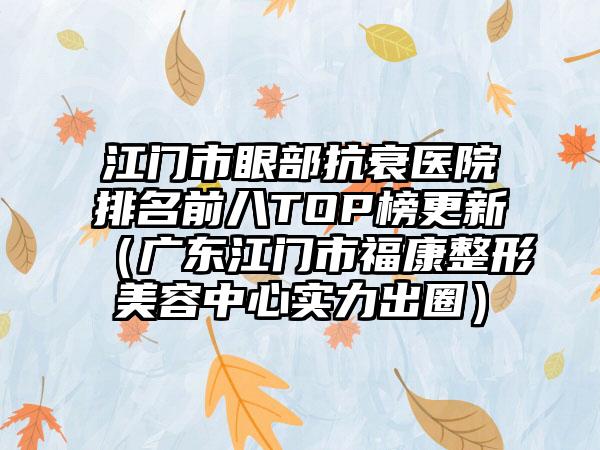 江门市眼部抗衰医院排名前八TOP榜更新（广东江门市福康整形美容中心实力出圈）