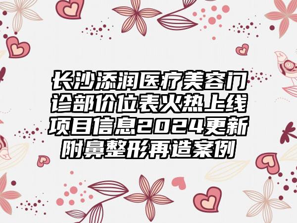 长沙添润医疗美容门诊部价位表火热上线项目信息2024更新附鼻整形再造案例