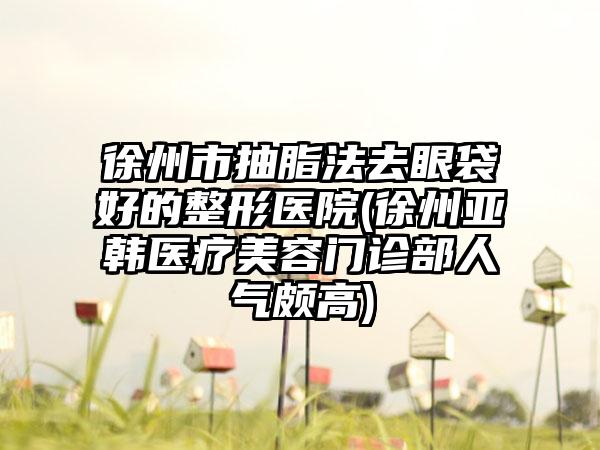 徐州市抽脂法去眼袋好的整形医院(徐州亚韩医疗美容门诊部人气颇高)