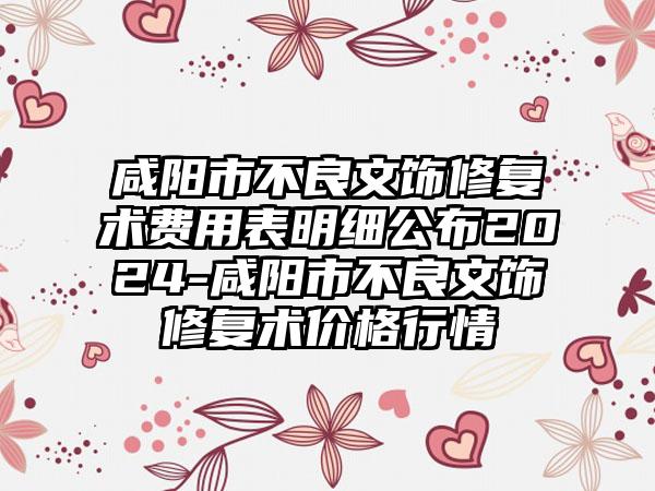 咸阳市不良文饰修复术费用表明细公布2024-咸阳市不良文饰修复术价格行情