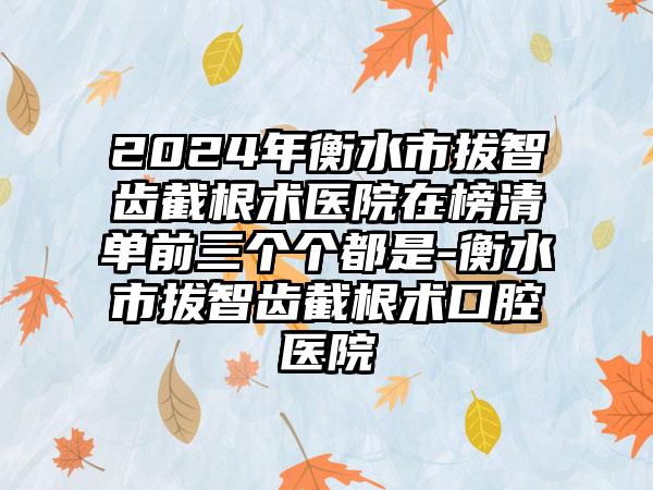 2024年衡水市拔智齿截根术医院在榜清单前三个个都是-衡水市拔智齿截根术口腔医院