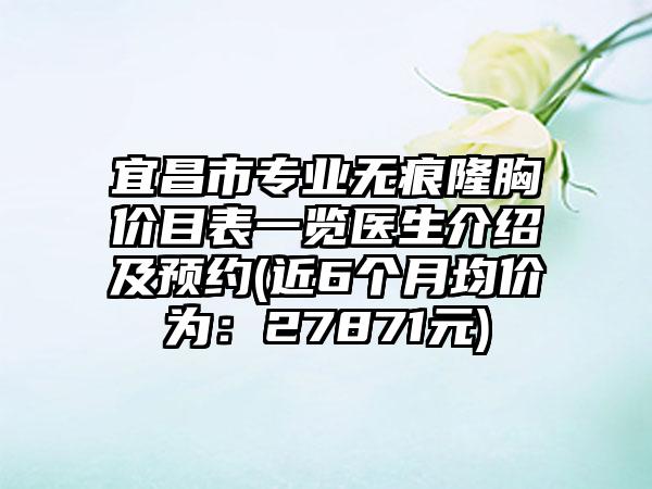 宜昌市专业无痕隆胸价目表一览医生介绍及预约(近6个月均价为：27871元)