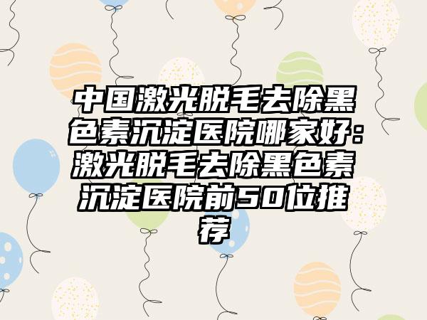 中国激光脱毛去除黑色素沉淀医院哪家好：激光脱毛去除黑色素沉淀医院前50位推荐